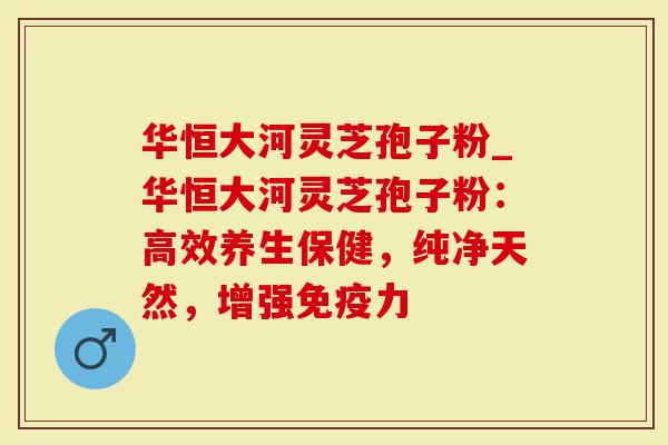 华恒大河灵芝孢子粉_华恒大河灵芝孢子粉：高效养生保健，纯净天然，增强免疫力