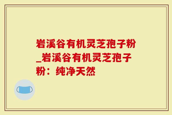 岩溪谷有机灵芝孢子粉_岩溪谷有机灵芝孢子粉：纯净天然