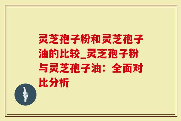 灵芝孢子粉和灵芝孢子油的比较_灵芝孢子粉与灵芝孢子油：全面对比分析