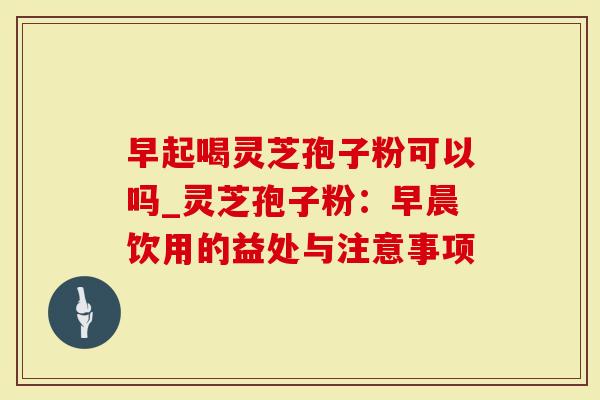 早起喝灵芝孢子粉可以吗_灵芝孢子粉：早晨饮用的益处与注意事项