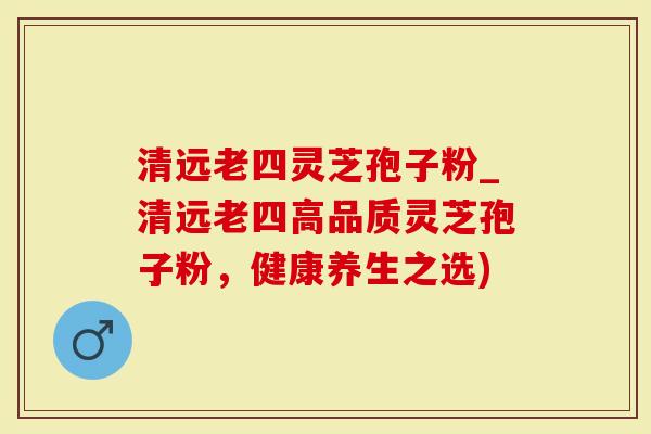 清远老四灵芝孢子粉_清远老四高品质灵芝孢子粉，健康养生之选)