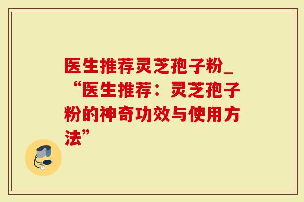 医生推荐灵芝孢子粉_“医生推荐：灵芝孢子粉的神奇功效与使用方法”