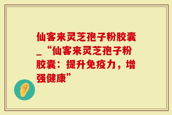 仙客来灵芝孢子粉胶囊_“仙客来灵芝孢子粉胶囊：提升免疫力，增强健康”