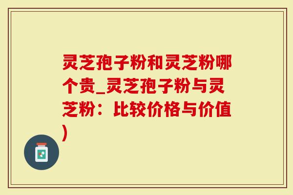 灵芝孢子粉和灵芝粉哪个贵_灵芝孢子粉与灵芝粉：比较价格与价值)