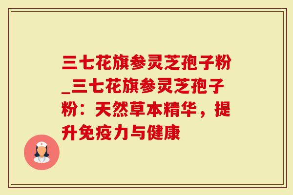 三七花旗参灵芝孢子粉_三七花旗参灵芝孢子粉:天然草本精华,提升免疫力与健康-第1张图片-灵芝大师 三七花旗参灵芝孢子粉_三七花旗参灵芝孢子粉:天然草本精华,提升免疫力与健康-第1张图片-灵芝大师