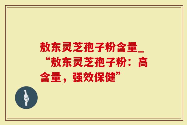 敖东灵芝孢子粉含量_“敖东灵芝孢子粉：高含量，强效保健”