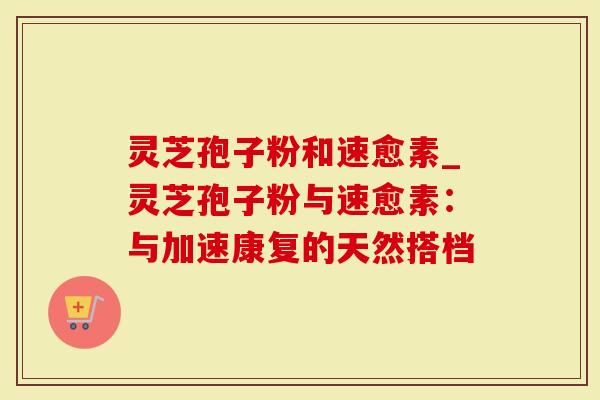 灵芝孢子粉和速愈素_灵芝孢子粉与速愈素：与加速康复的天然搭档