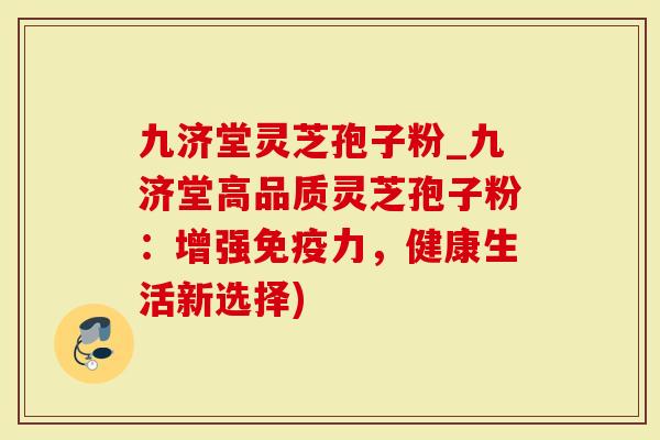 九济堂灵芝孢子粉_九济堂高品质灵芝孢子粉：增强免疫力，健康生活新选择)