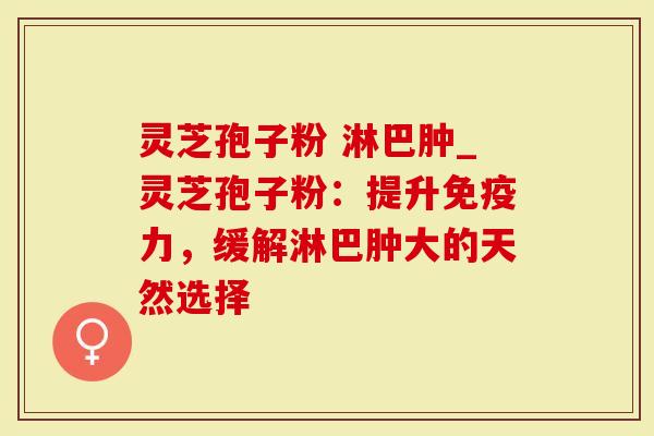 灵芝孢子粉 淋巴肿_灵芝孢子粉：提升免疫力，缓解淋巴肿大的天然选择
