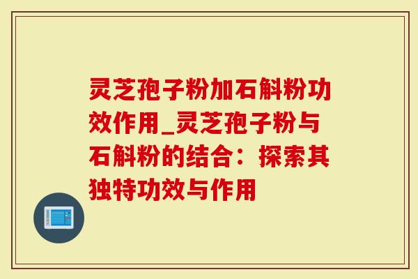 灵芝孢子粉加石斛粉功效作用_灵芝孢子粉与石斛粉的结合：探索其独特功效与作用