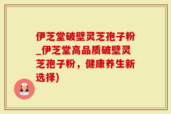 伊芝堂破壁灵芝孢子粉_伊芝堂高品质破壁灵芝孢子粉，健康养生新选择)