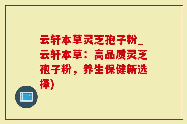 云轩本草灵芝孢子粉_云轩本草：高品质灵芝孢子粉，养生保健新选择)