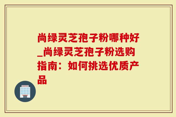 尚绿灵芝孢子粉哪种好_尚绿灵芝孢子粉选购指南：如何挑选优质产品
