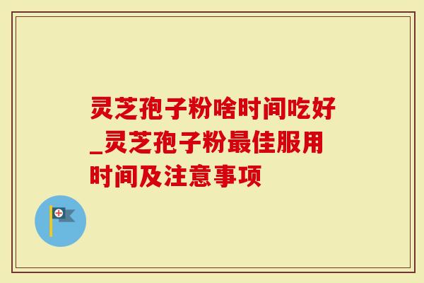灵芝孢子粉啥时间吃好_灵芝孢子粉最佳服用时间及注意事项