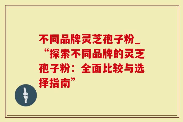 不同品牌灵芝孢子粉_“探索不同品牌的灵芝孢子粉：全面比较与选择指南”