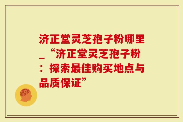 济正堂灵芝孢子粉哪里_“济正堂灵芝孢子粉：探索最佳购买地点与品质保证”