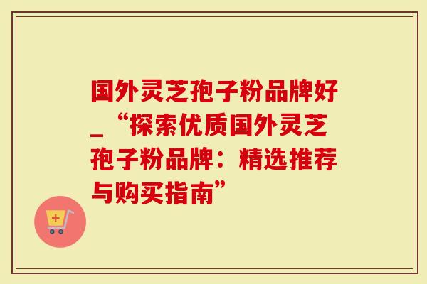 国外灵芝孢子粉品牌好_“探索优质国外灵芝孢子粉品牌：精选推荐与购买指南”