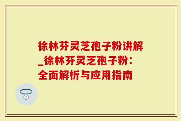 徐林芬灵芝孢子粉讲解_徐林芬灵芝孢子粉：全面解析与应用指南