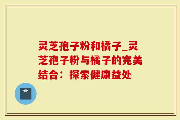 灵芝孢子粉和橘子_灵芝孢子粉与橘子的完美结合：探索健康益处