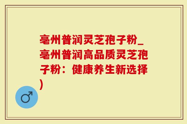 亳州普润灵芝孢子粉_亳州普润高品质灵芝孢子粉：健康养生新选择)