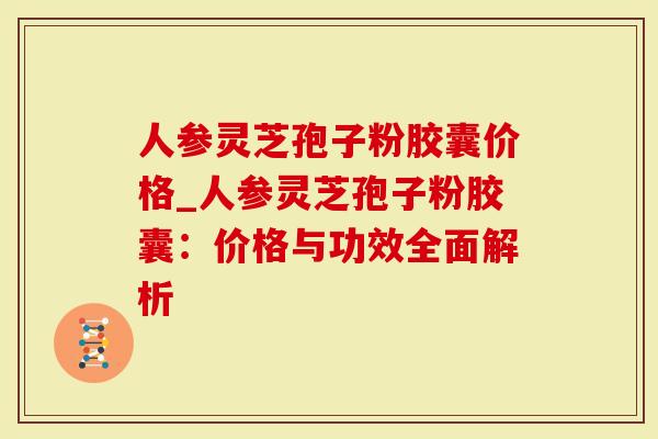 人参灵芝孢子粉胶囊价格_人参灵芝孢子粉胶囊：价格与功效全面解析