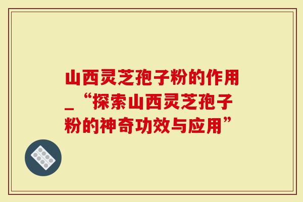 山西灵芝孢子粉的作用_“探索山西灵芝孢子粉的神奇功效与应用”