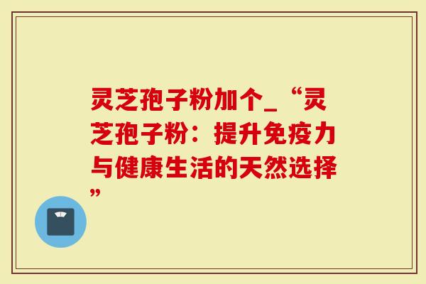灵芝孢子粉加个_“灵芝孢子粉：提升免疫力与健康生活的天然选择”