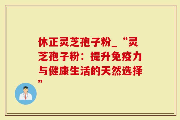 休正灵芝孢子粉_“灵芝孢子粉：提升免疫力与健康生活的天然选择”