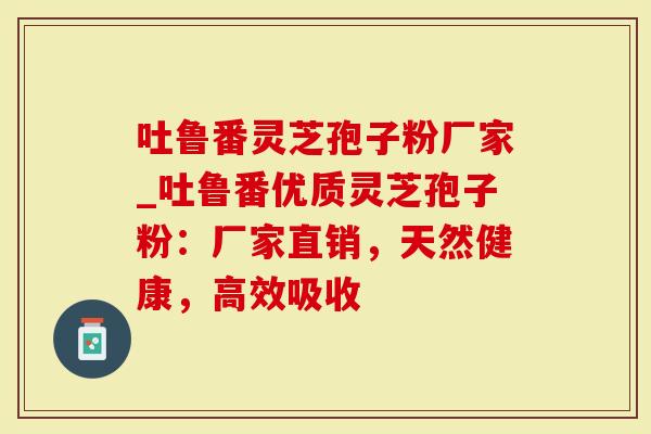 吐鲁番灵芝孢子粉厂家_吐鲁番优质灵芝孢子粉：厂家直销，天然健康，高效吸收-第1张图片-灵芝大师