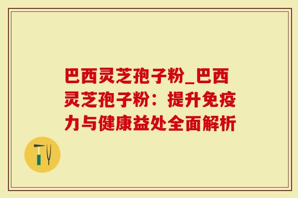 巴西灵芝孢子粉_巴西灵芝孢子粉：提升免疫力与健康益处全面解析