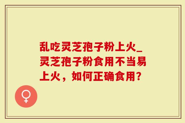 乱吃灵芝孢子粉上火_灵芝孢子粉食用不当易上火，如何正确食用？