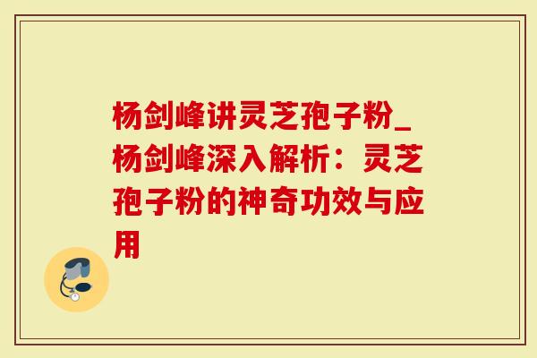 杨剑峰讲灵芝孢子粉_杨剑峰深入解析：灵芝孢子粉的神奇功效与应用