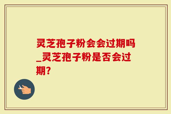 灵芝孢子粉会会过期吗_灵芝孢子粉是否会过期？