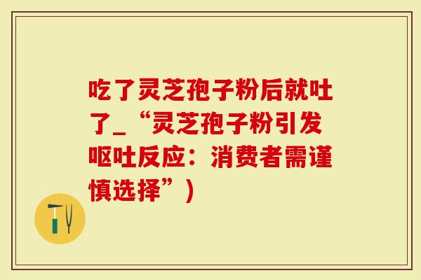 吃了灵芝孢子粉后就吐了_“灵芝孢子粉引发呕吐反应：消费者需谨慎选择”)