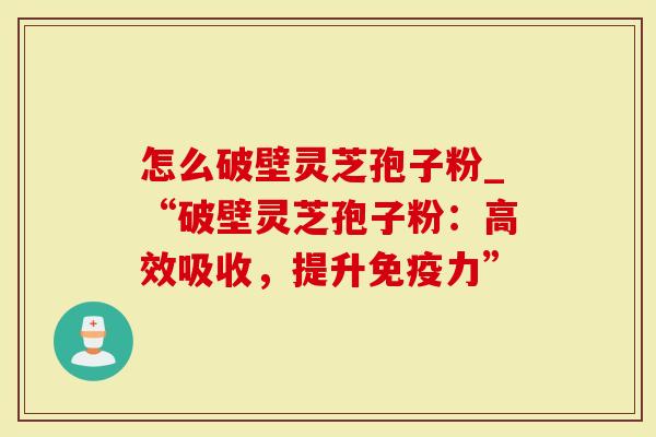 怎么破壁灵芝孢子粉_“破壁灵芝孢子粉：高效吸收，提升免疫力”