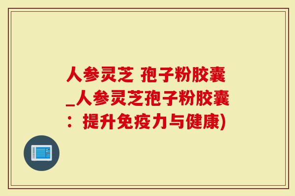 人参灵芝 孢子粉胶囊_人参灵芝孢子粉胶囊：提升免疫力与健康)