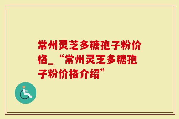 常州灵芝多糖孢子粉价格_“常州灵芝多糖孢子粉价格介绍”