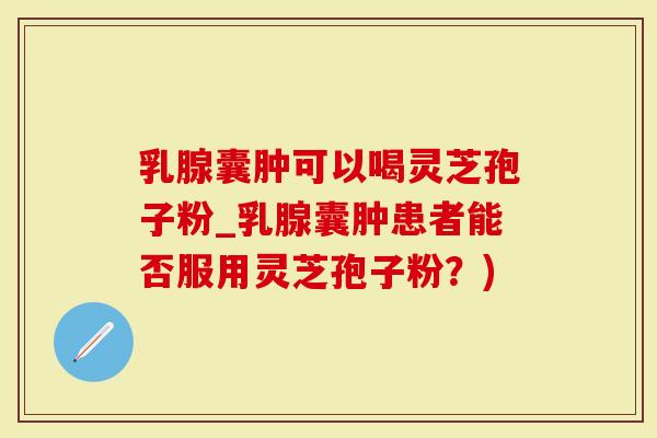 乳腺囊肿可以喝灵芝孢子粉_乳腺囊肿患者能否服用灵芝孢子粉？)