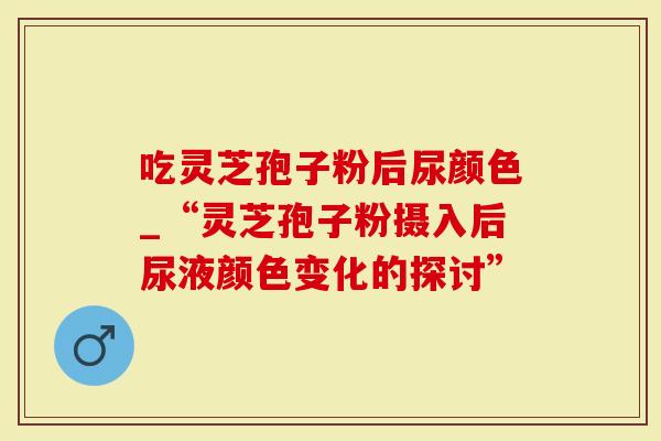吃灵芝孢子粉后尿颜色_“灵芝孢子粉摄入后尿液颜色变化的探讨”