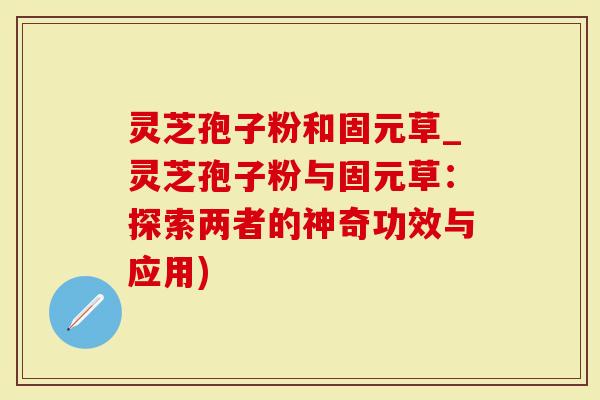 灵芝孢子粉和固元草_灵芝孢子粉与固元草：探索两者的神奇功效与应用)