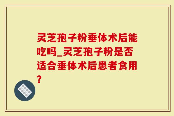灵芝孢子粉垂体术后能吃吗_灵芝孢子粉是否适合垂体术后患者食用？
