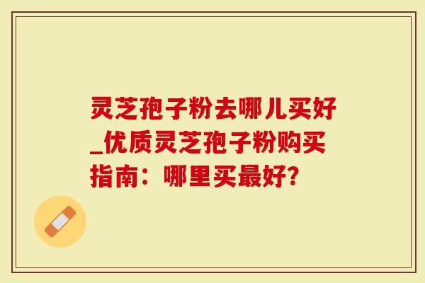 灵芝孢子粉去哪儿买好_优质灵芝孢子粉购买指南：哪里买最好？-第1张图片-灵芝大师