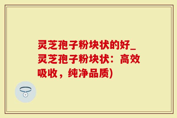 灵芝孢子粉块状的好_灵芝孢子粉块状：高效吸收，纯净品质)