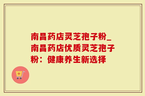 南昌药店灵芝孢子粉_南昌药店优质灵芝孢子粉：健康养生新选择