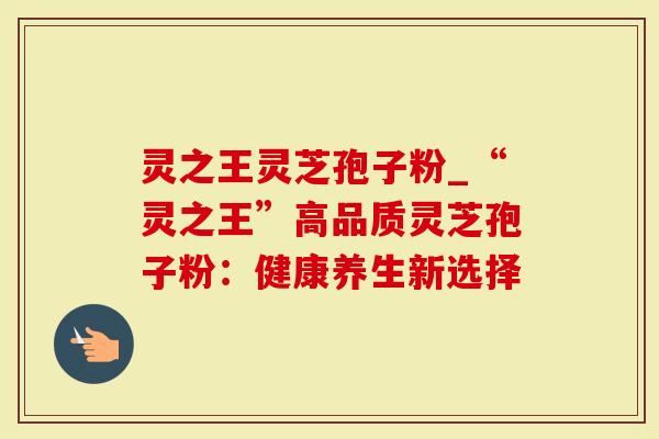 灵之王灵芝孢子粉_“灵之王”高品质灵芝孢子粉：健康养生新选择