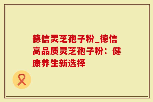 德信灵芝孢子粉_德信高品质灵芝孢子粉：健康养生新选择