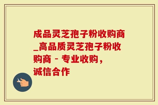 成品灵芝孢子粉收购商_高品质灵芝孢子粉收购商 - 专业收购，诚信合作