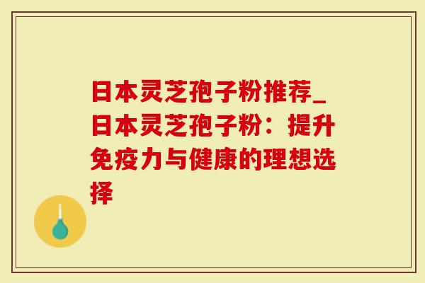 日本灵芝孢子粉推荐_日本灵芝孢子粉：提升免疫力与健康的理想选择