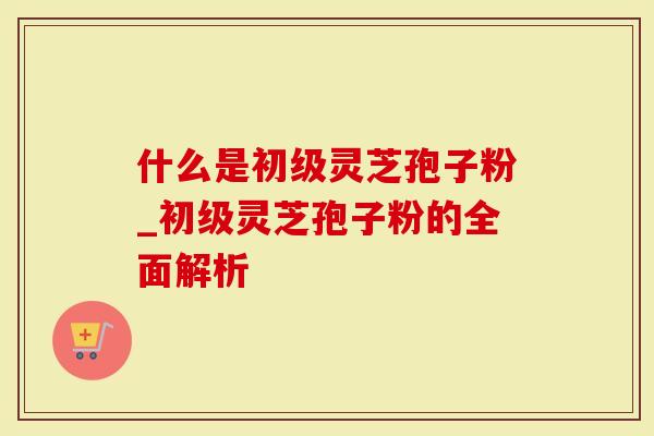 什么是初级灵芝孢子粉_初级灵芝孢子粉的全面解析