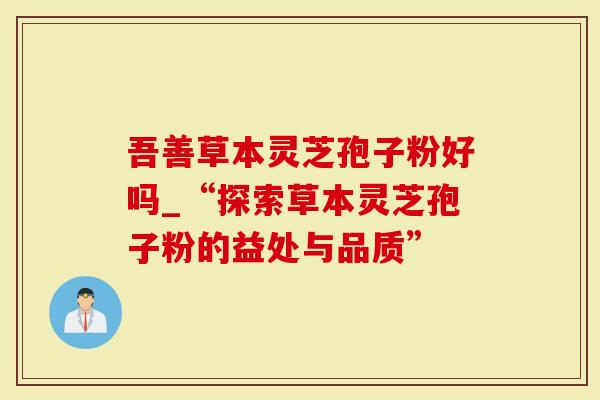 吾善草本灵芝孢子粉好吗_“探索草本灵芝孢子粉的益处与品质”